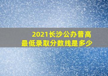 2021长沙公办普高最低录取分数线是多少