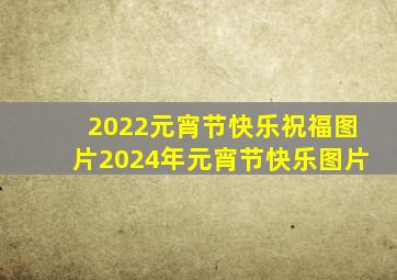 2022元宵节快乐祝福图片2024年元宵节快乐图片