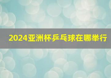 2024亚洲杯乒乓球在哪举行