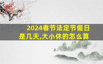 2024春节法定节假日是几天,大小休的怎么算