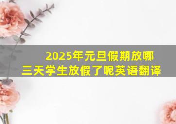 2025年元旦假期放哪三天学生放假了呢英语翻译