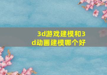 3d游戏建模和3d动画建模哪个好