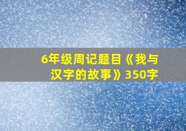 6年级周记题目《我与汉字的故事》350字