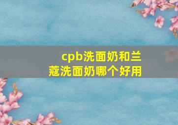 cpb洗面奶和兰蔻洗面奶哪个好用