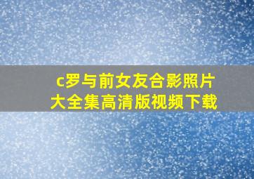 c罗与前女友合影照片大全集高清版视频下载