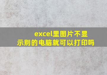 excel里图片不显示别的电脑就可以打印吗