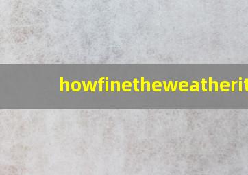 howfinetheweatheritis