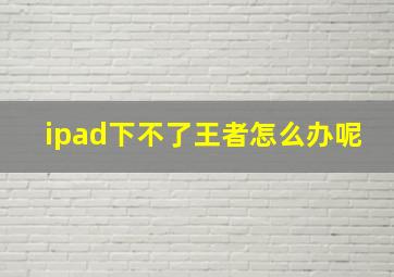 ipad下不了王者怎么办呢