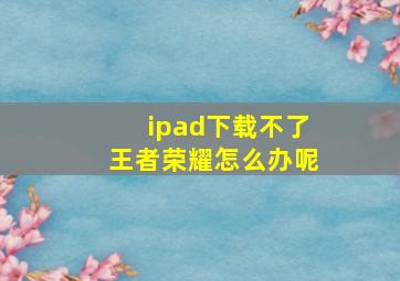 ipad下载不了王者荣耀怎么办呢