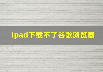 ipad下载不了谷歌浏览器