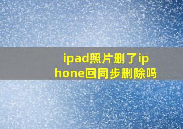 ipad照片删了iphone回同步删除吗