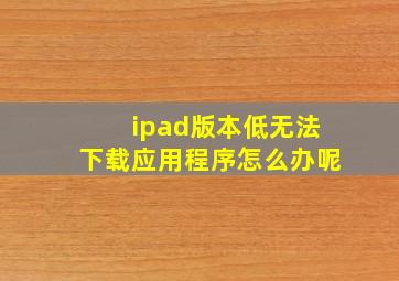 ipad版本低无法下载应用程序怎么办呢