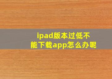 ipad版本过低不能下载app怎么办呢