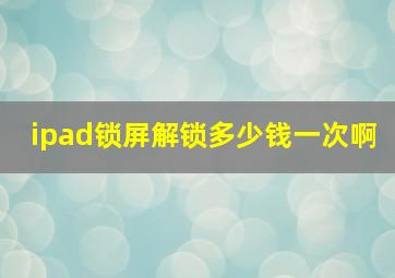 ipad锁屏解锁多少钱一次啊