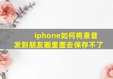 iphone如何将录音发到朋友圈里面去保存不了