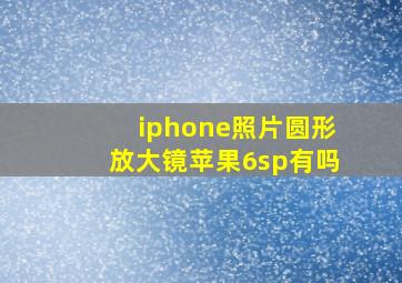 iphone照片圆形放大镜苹果6sp有吗