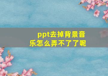 ppt去掉背景音乐怎么弄不了了呢