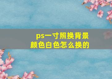 ps一寸照换背景颜色白色怎么换的