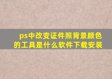 ps中改变证件照背景颜色的工具是什么软件下载安装