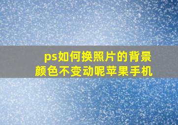 ps如何换照片的背景颜色不变动呢苹果手机