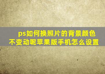 ps如何换照片的背景颜色不变动呢苹果版手机怎么设置