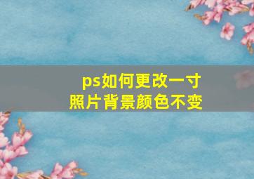 ps如何更改一寸照片背景颜色不变