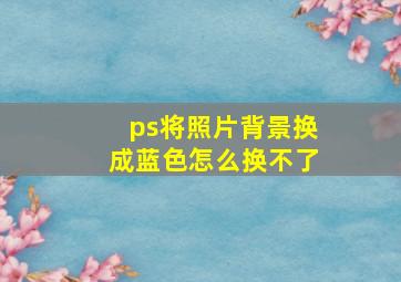 ps将照片背景换成蓝色怎么换不了