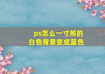 ps怎么一寸照的白色背景变成蓝色