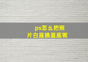 ps怎么把照片白底换蓝底呢