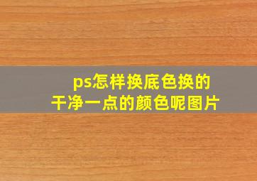 ps怎样换底色换的干净一点的颜色呢图片