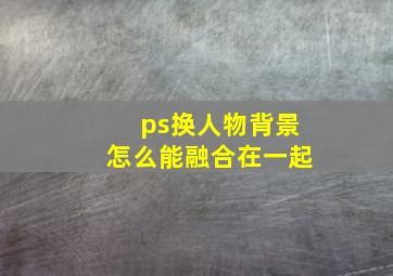 ps换人物背景怎么能融合在一起