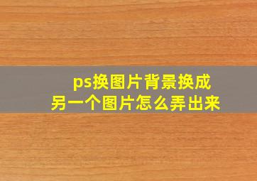 ps换图片背景换成另一个图片怎么弄出来