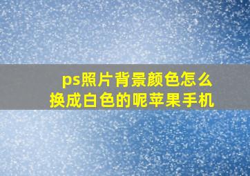 ps照片背景颜色怎么换成白色的呢苹果手机