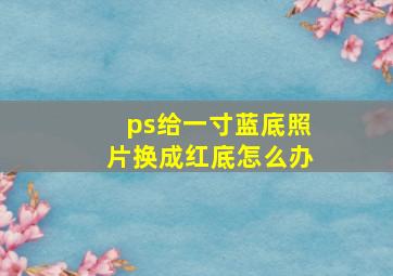 ps给一寸蓝底照片换成红底怎么办