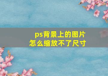 ps背景上的图片怎么缩放不了尺寸