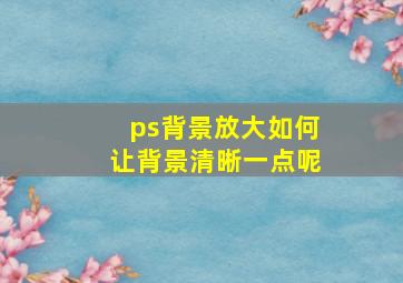 ps背景放大如何让背景清晰一点呢