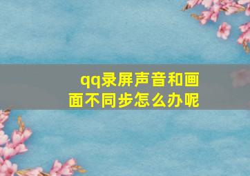 qq录屏声音和画面不同步怎么办呢