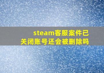 steam客服案件已关闭账号还会被删除吗