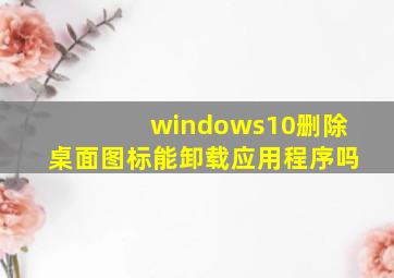 windows10删除桌面图标能卸载应用程序吗