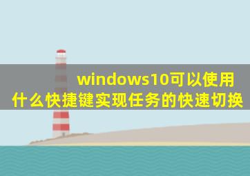 windows10可以使用什么快捷键实现任务的快速切换