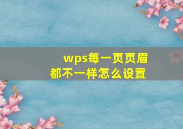 wps每一页页眉都不一样怎么设置