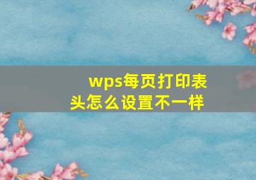 wps每页打印表头怎么设置不一样