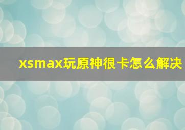 xsmax玩原神很卡怎么解决