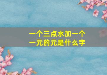 一个三点水加一个一元的元是什么字