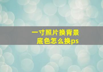 一寸照片换背景底色怎么换ps