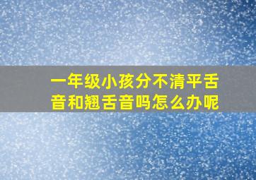 一年级小孩分不清平舌音和翘舌音吗怎么办呢