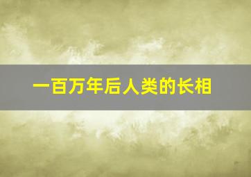 一百万年后人类的长相