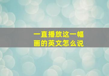 一直播放这一幅画的英文怎么说