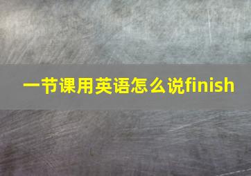 一节课用英语怎么说finish