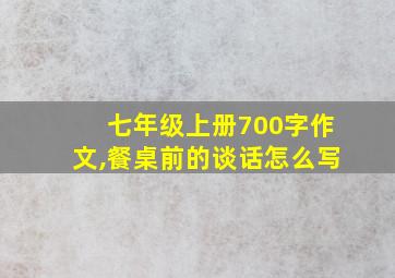 七年级上册700字作文,餐桌前的谈话怎么写